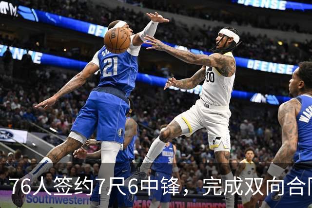 76人签约7尺6中锋，完成双向合同名额填补